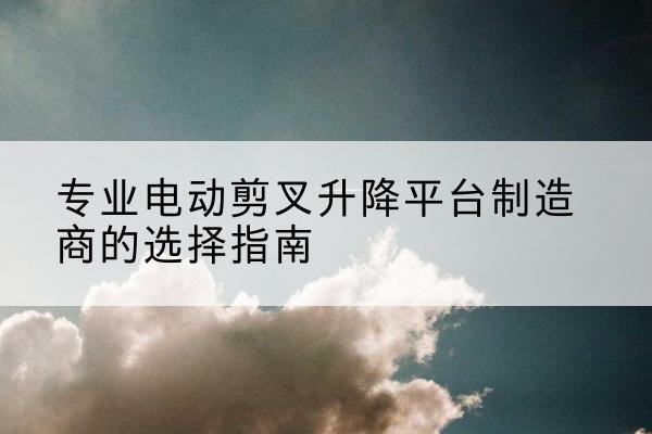 安塞电动剪叉升降平台厂家-专业电动剪叉升降平台制造商的选择指南
