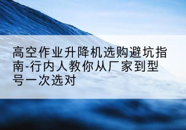 安塞升降平台厂家-高空作业升降机选购避坑指南-行内人教你从厂家到型号一次选对