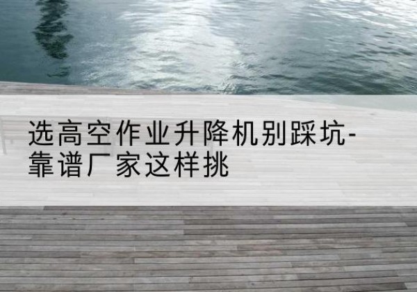 安塞剪叉式升降机厂家-选高空作业升降机别踩坑-靠谱厂家这样挑