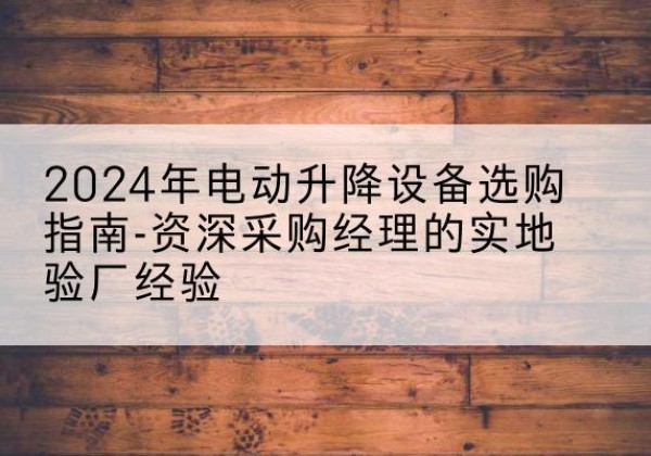 安塞电动剪叉升降平台厂家-2024年电动升降设备选购指南-资深采购经理的实地验厂经验