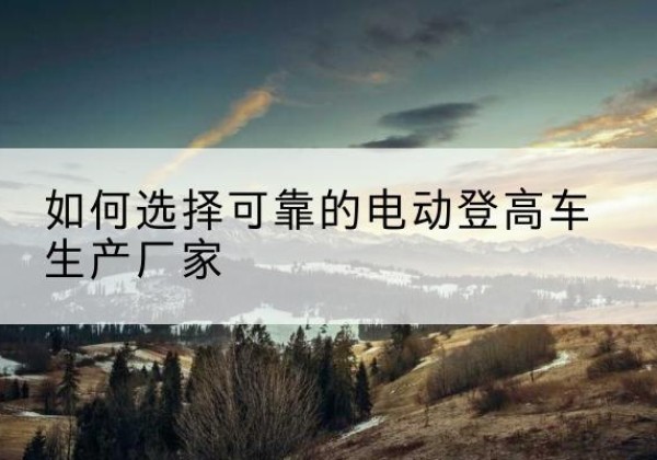 安塞电动登高车厂家-如何选择可靠的电动登高车生产厂家