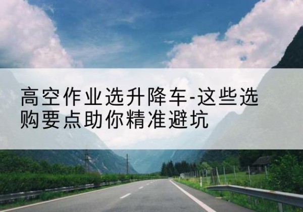 安塞升降车厂家-高空作业选升降车-这些选购要点助你*避坑