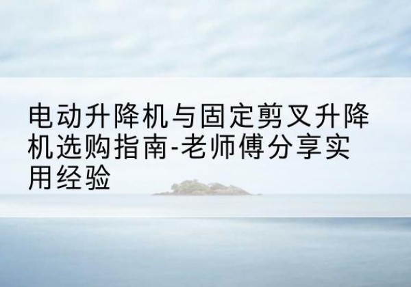 安塞电动升降机怎么选-电动升降机与固定剪叉升降机选购指南-老师傅分享实用经验