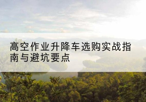 安塞升降车怎么选-高空作业升降车选购实战指南与避坑要点