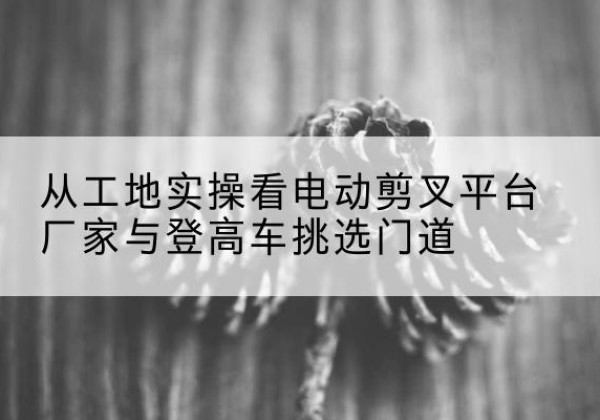 安塞电动剪叉升降平台厂家-从工地实操看电动剪叉平台厂家与登高车挑选门道