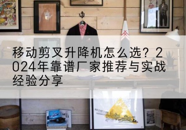安塞升降平台厂家推荐-移动剪叉升降机怎么选？2024年靠谱厂家推荐与实战经验分享