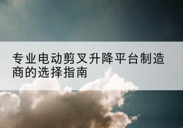 安塞电动剪叉升降平台厂家-专业电动剪叉升降平台制造商的选择指南